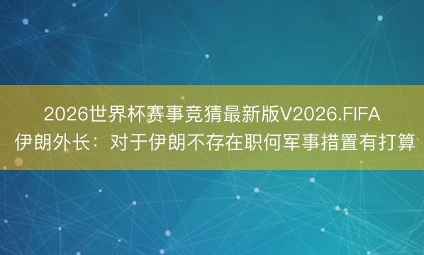 2026世界杯赛事竞猜最新版V2026.FIFA 伊朗外长：对于伊朗不存在职何军事措置有打算
