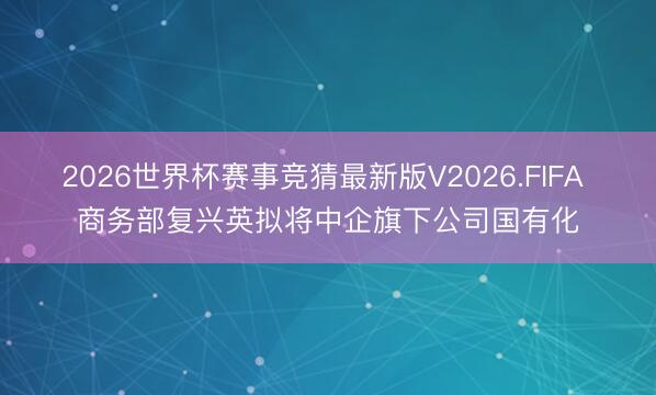 2026世界杯赛事竞猜最新版V2026.FIFA 商务部复兴英拟将中企旗下公司国有化