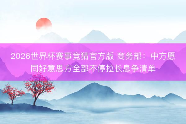 2026世界杯赛事竞猜官方版 商务部：中方愿同好意思方全部不停拉长息争清单