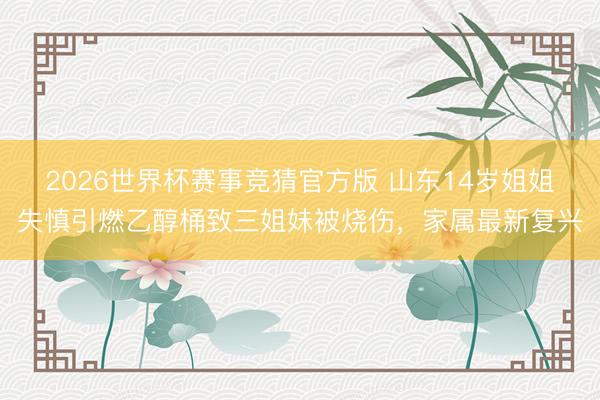 2026世界杯赛事竞猜官方版 山东14岁姐姐失慎引燃乙醇桶致三姐妹被烧伤，家属最新复兴