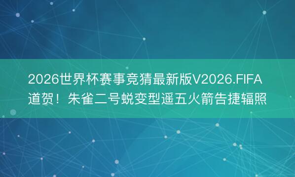 2026世界杯赛事竞猜最新版V2026.FIFA 道贺！朱雀二号蜕变型遥五火箭告捷辐照
