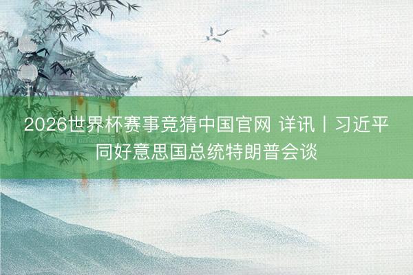 2026世界杯赛事竞猜中国官网 详讯丨习近平同好意思国总统特朗普会谈