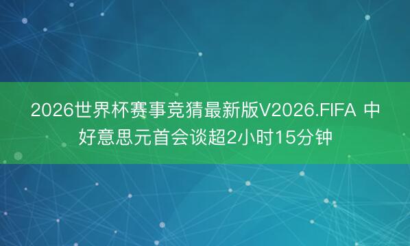 2026世界杯赛事竞猜最新版V2026.FIFA 中好意思元首会谈超2小时15分钟