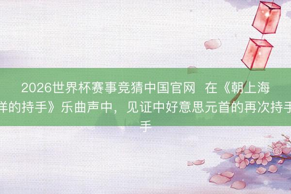 2026世界杯赛事竞猜中国官网  在《朝上海洋的持手》乐曲声中，见证中好意思元首的再次持手