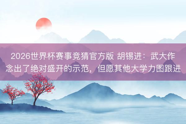 2026世界杯赛事竞猜官方版 胡锡进：武大作念出了绝对盛开的示范，但愿其他大学力图跟进