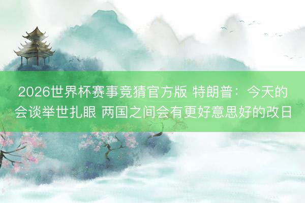 2026世界杯赛事竞猜官方版 特朗普：今天的会谈举世扎眼 两国之间会有更好意思好的改日