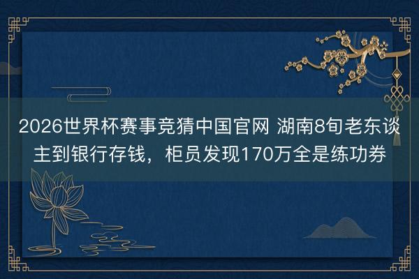 2026世界杯赛事竞猜中国官网 湖南8旬老东谈主到银行存钱，柜员发现170万全是练功券