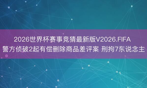 2026世界杯赛事竞猜最新版V2026.FIFA 警方侦破2起有偿删除商品差评案 刑拘7东说念主