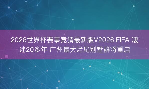 2026世界杯赛事竞猜最新版V2026.FIFA 凄迷20多年 广州最大烂尾别墅群将重启