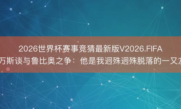 2026世界杯赛事竞猜最新版V2026.FIFA 万斯谈与鲁比奥之争：他是我迥殊迥殊脱落的一又友