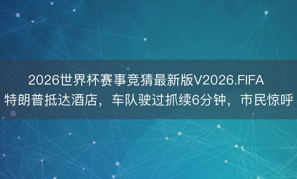 2026世界杯赛事竞猜最新版V2026.FIFA 特朗普抵达酒店，车队驶过抓续6分钟，市民惊呼