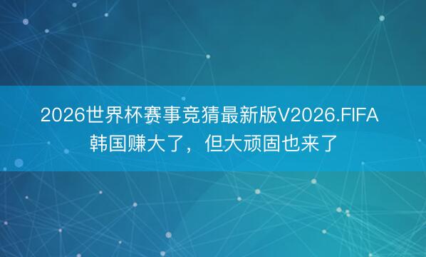 2026世界杯赛事竞猜最新版V2026.FIFA 韩国赚大了，但大顽固也来了