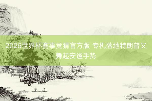 2026世界杯赛事竞猜官方版 专机落地特朗普又舞起安谧手势
