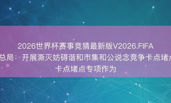 2026世界杯赛事竞猜最新版V2026.FIFA 市集监管总局：开展澌灭妨碍谐和市集和公说念竞争卡点堵点专项作为