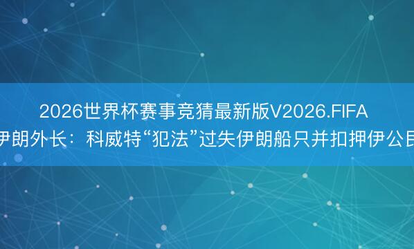 2026世界杯赛事竞猜最新版V2026.FIFA 伊朗外长：科威特“犯法”过失伊朗船只并扣押伊公民