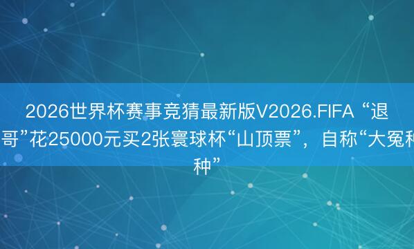 2026世界杯赛事竞猜最新版V2026.FIFA “退钱哥”花25000元买2张寰球杯“山顶票”,自称“大冤种”