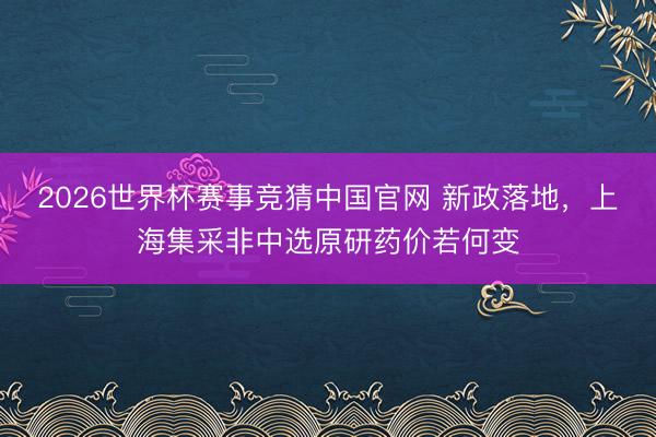 2026世界杯赛事竞猜中国官网 新政落地，上海集采非中选原研药价若何变