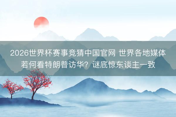 2026世界杯赛事竞猜中国官网 世界各地媒体若何看特朗普访华？谜底惊东谈主一致