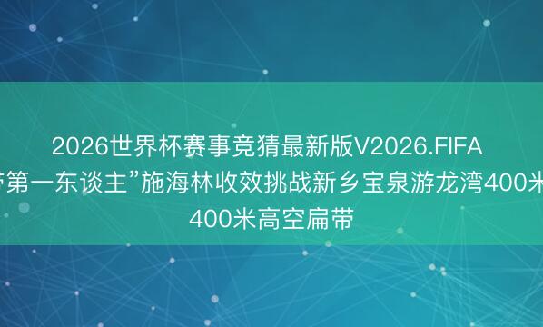 2026世界杯赛事竞猜最新版V2026.FIFA “中国扁带第一东谈主”施海林收效挑战新乡宝泉游龙湾400米高空扁带