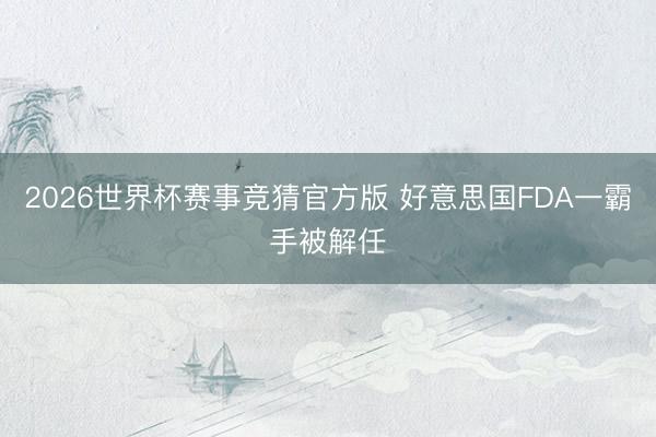 2026世界杯赛事竞猜官方版 好意思国FDA一霸手被解任