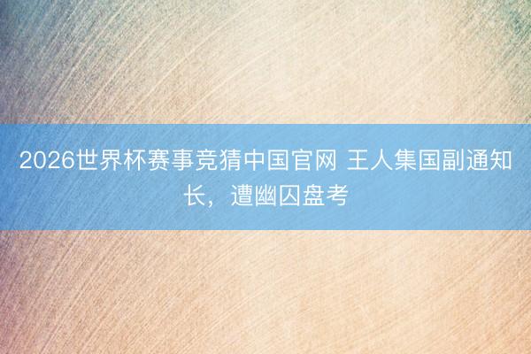 2026世界杯赛事竞猜中国官网 王人集国副通知长，遭幽囚盘考