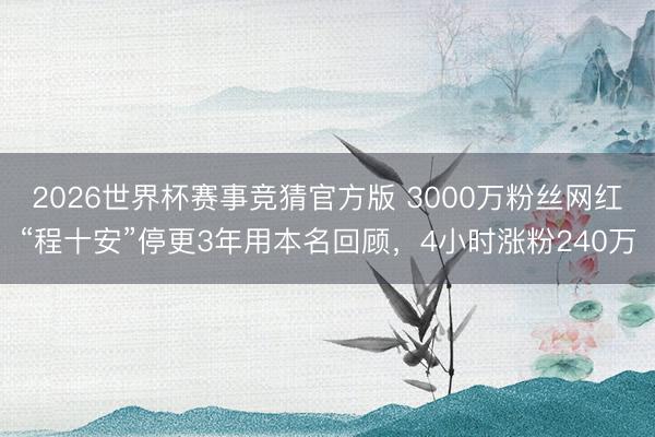 2026世界杯赛事竞猜官方版 3000万粉丝网红“程十安”停更3年用本名回顾，4小时涨粉240万