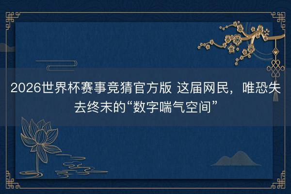 2026世界杯赛事竞猜官方版 这届网民，唯恐失去终末的“数字喘气空间”