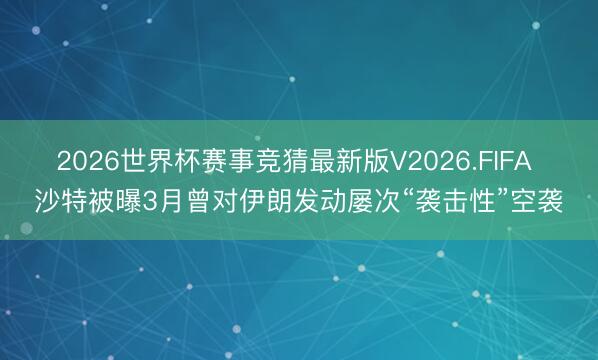 2026世界杯赛事竞猜最新版V2026.FIFA 沙特被曝3月曾对伊朗发动屡次“袭击性”空袭