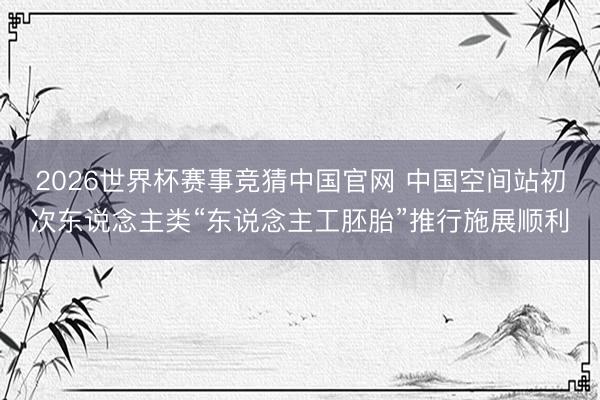 2026世界杯赛事竞猜中国官网 中国空间站初次东说念主类“东说念主工胚胎”推行施展顺利
