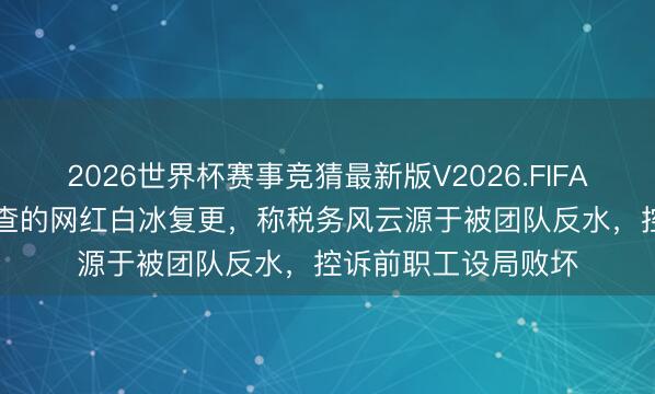 2026世界杯赛事竞猜最新版V2026.FIFA 因偷税超900万被查的网红白冰复更,称税务风云源于被团队反水,控诉前职工设局败坏