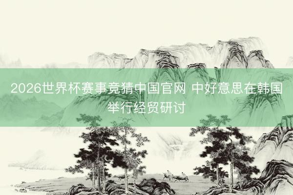 2026世界杯赛事竞猜中国官网 中好意思在韩国举行经贸研讨