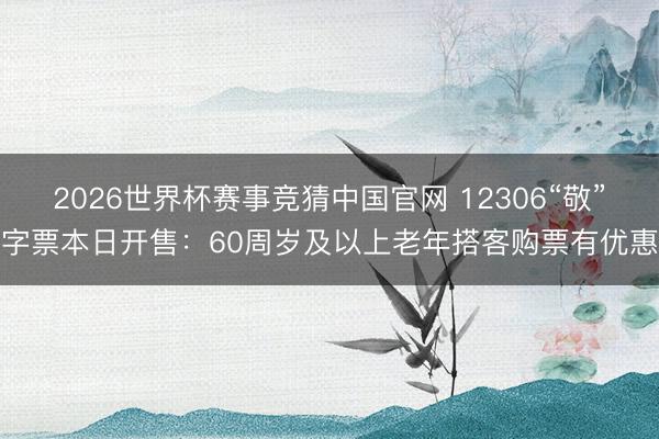 2026世界杯赛事竞猜中国官网 12306“敬”字票本日开售：60周岁及以上老年搭客购票有优惠
