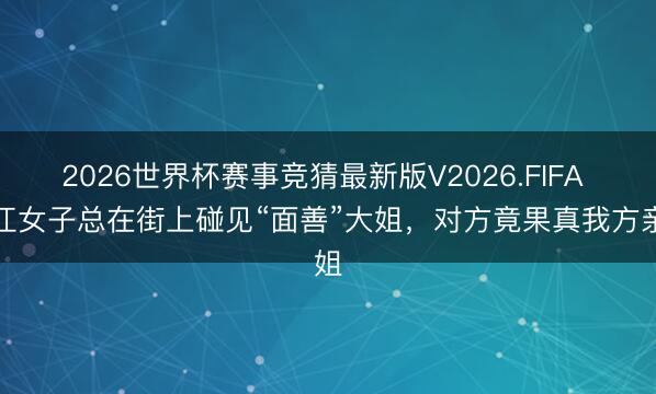 2026世界杯赛事竞猜最新版V2026.FIFA 浙江女子总在街上碰见“面善”大姐，对方竟果真我方亲姐