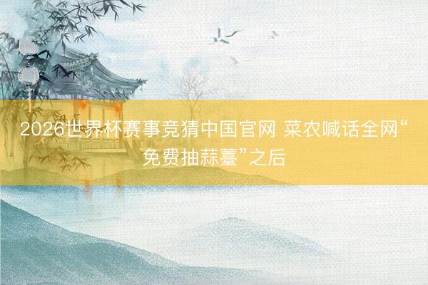2026世界杯赛事竞猜中国官网 菜农喊话全网“免费抽蒜薹”之后