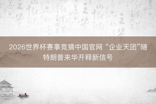 2026世界杯赛事竞猜中国官网 “企业天团”随特朗普来华开释新信号
