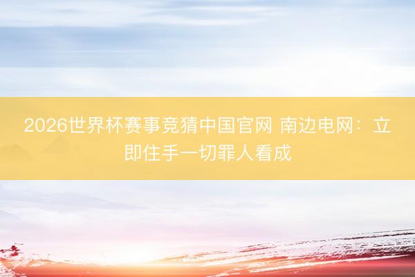 2026世界杯赛事竞猜中国官网 南边电网:立即住手一切罪人看成