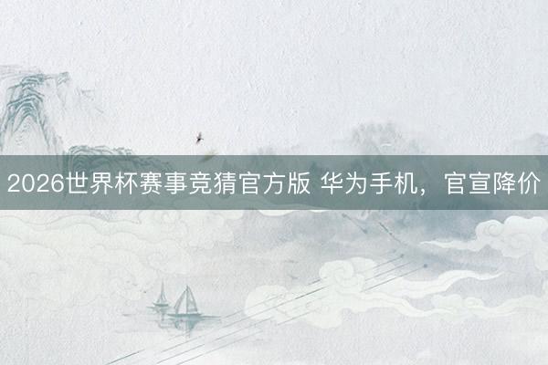 2026世界杯赛事竞猜官方版 华为手机,官宣降价