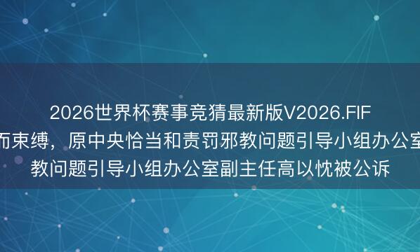 2026世界杯赛事竞猜最新版V2026.FIFA 大力收钱敛财，退而束缚，原中央恰当和责罚邪教问题引导小组办公室副主任高以忱被公诉