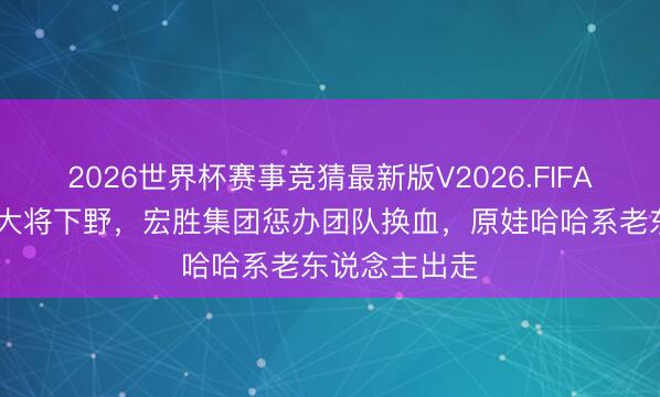 2026世界杯赛事竞猜最新版V2026.FIFA 宗馥莉又一大将下野，宏胜集团惩办团队换血，原娃哈哈系老东说念主出走