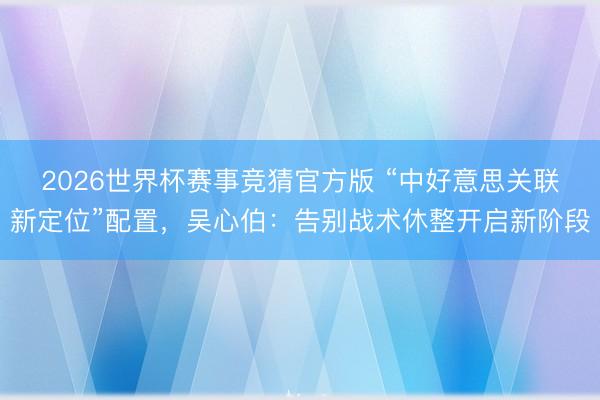 2026世界杯赛事竞猜官方版 “中好意思关联新定位”配置，吴心伯：告别战术休整开启新阶段