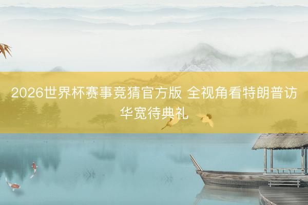 2026世界杯赛事竞猜官方版 全视角看特朗普访华宽待典礼