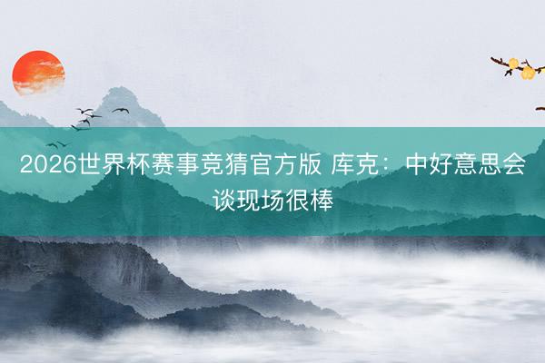 2026世界杯赛事竞猜官方版 库克：中好意思会谈现场很棒