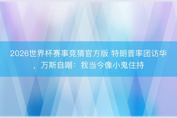 2026世界杯赛事竞猜官方版 特朗普率团访华，万斯自嘲：我当今像小鬼住持