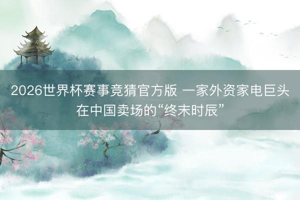 2026世界杯赛事竞猜官方版 一家外资家电巨头在中国卖场的“终末时辰”