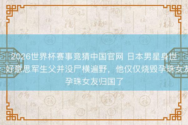 2026世界杯赛事竞猜中国官网 日本男星身世大回转：好意思军生父并没尸横遍野，他仅仅烧毁孕珠女友归国了