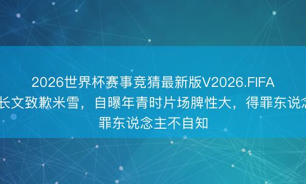 2026世界杯赛事竞猜最新版V2026.FIFA 刘松仁发长文致歉米雪，自曝年青时片场脾性大，得罪东说念主不自知