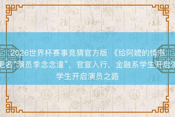 2026世界杯赛事竞猜官方版 《给阿嬷的情书》女主更名“演员李念念潼”，官宣入行，金融系学生开启演员之路