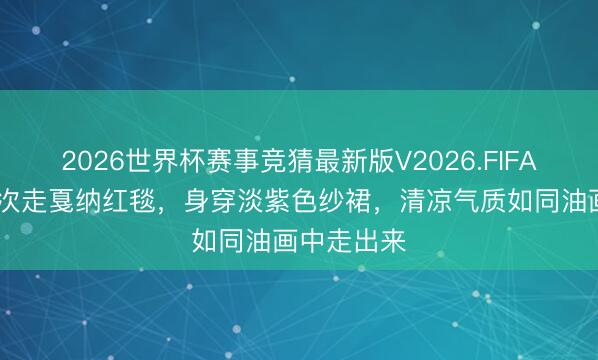 2026世界杯赛事竞猜最新版V2026.FIFA 周也第二次走戛纳红毯,身穿淡紫色纱裙,清凉气质如同油画中走出来