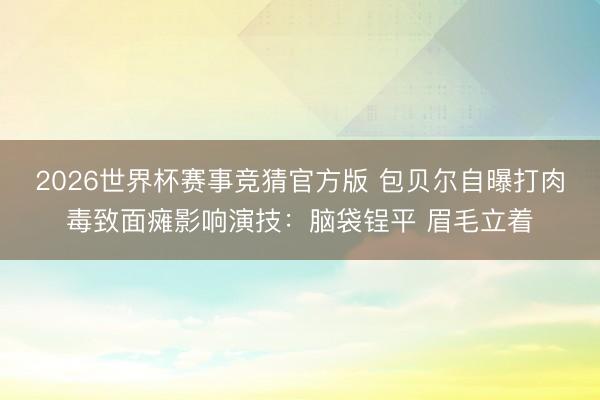 2026世界杯赛事竞猜官方版 包贝尔自曝打肉毒致面瘫影响演技：脑袋锃平 眉毛立着