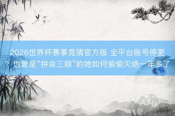 2026世界杯赛事竞猜官方版 全平台账号停更？也曾是“拚命三娘”的她如何偷偷灭绝一年多了